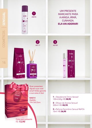 1
AS076
1 - Desodorante Íntimo Aerosol
100ml/60g I R$ 28,90
3
AS109
2
AS117
3 - Perfume Feromônio Sensual Roll On
10ml I R$ 36,90
2 - Difusor de Aromas Sensual
300ml I R$ 48,90
UM PRESENTE
MARCANTE PARA
AAMIGA, IRMÃ,
CUNHADA.
ELAVAI ADORAR!
Caixa para presente
R$ 12,90
Medida:
19x13x5,5cm
Quer presentear
alguém que você
ama? Então garanta
a sua caixa A Sós!
KA014
COSMÉTICOS
16
SENSUAL
 