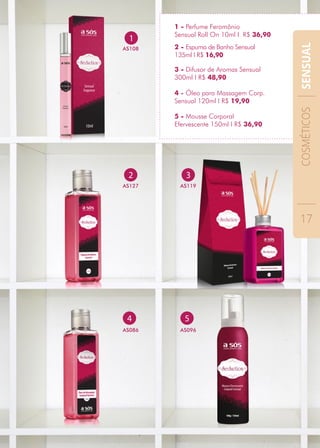 3 - Difusor de Aromas Sensual
300ml I R$ 48,90
1
AS108 2 - Espuma de Banho Sensual
135ml I R$ 16,90
4 - Óleo para Massagem Corp.
Sensual 120ml I R$ 19,90
5 - Mousse Corporal
Efervescente 150ml I R$ 36,90
4
AS086
5
AS096
2
AS127
3
AS119
1 - Perfume Feromônio
Sensual Roll On 10ml I R$ 36,90
COSMÉTICOS
17
SENSUAL
 