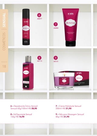 9
AS131
6
AS077
8
AS113
8 - Sal Espumante Sensual
150g I R$ 16,90
6 - Desodorante Íntimo Aerosol
Sensual 60g/100ml I R$ 28,90
9 - Vela para Massagem Sensual
80g I R$ 31,90
7 - Creme Hidratante Sensual
200ml I R$ 21,90
7
AS082
COSMÉTICOS
18
SENSUAL
 