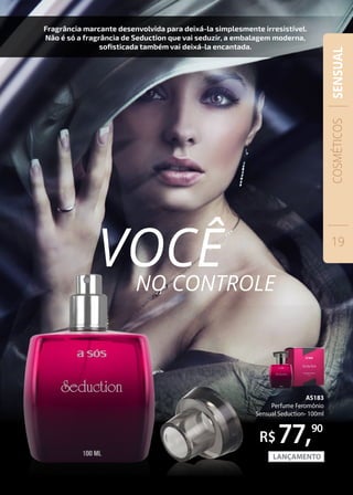 AS183
Perfume Feromônio
Sensual Seduction- 100ml
77,90
Fragrância marcante desenvolvida para deixá-la simplesmente irresistível.
Não é só a fragrância de Seduction que vai seduzir, a embalagem moderna,
sofisticada também vai deixá-la encantada.
VOCÊNO CONTROLE
COSMÉTICOS
19
SENSUAL
 