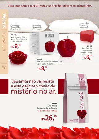 AS143
Vela flutuante Rosa
vermelha com aroma
Dama da Noite
R$9,90
R$8,90
AS144
Vela Coração
com aroma
Dama da Noite
R$6,90
26,90
Contém 100 pétalas artificiais
7cm x 3,5cm
Tempo médio
de queima: 4h
5cm x 4,2cm
Tempo médio
de queima: 1h
4,5 x 2,5cm
Tempo médio
de queima: 1h
AS049
Love Pétalas
Rosa Vermelha perfumada
AS145
Vela Maçã Mordida Vermelha com
aroma Dama da Noite
DECORAÇÃO
20
SENSUAL
 
