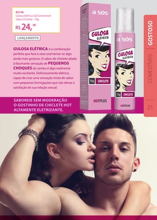 AS138
Gulosa Elétrica Gel Comestível
Sabor Chiclete - 18g
R$24,90
Gulosa elétrica é a combinação
perfeita que fará o sexo oral tornar-se algo
ainda mais gostoso. O sabor de chiclete aliado
à fascinante sensação de pequenos
choques do Jambu é algo realmente
muito excitante. Deliciosamente elétrico,
capaz de criar uma sensação mista de sabor
com pequenas formigações que vão elevar a
satisfação de sua relação sexual.
Saboreie sem moderação
o gostinho de chiclete hot
altamente eletrizante.
COMESTÍVEIS
21
GOSTOSO
 