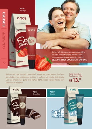 Muito mais que um gel comestível, atende as expectativas dos bons
apreciadores de momentos únicos e repletos de muita intimidade.
Use sua imaginação para criar NOVAS SENSAÇÕES aguçando seu lado
sensorial ao extremo.
Calda Comestível
Sex Gourmet - 30g
R$13,90
AS161
Chocolate
AS159
Gelatto
Somos a A Sós e pensamos sempre além.
Por isso, fomos buscar o melhor sabor
e textura para proporcionar algo único!
Seja um chef gourmet sensual!
AS160
Morango
COMESTÍVEIS
22
GOSTOSO
 