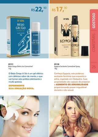 O Beijo Grego A Sós é um gel elétrico
com delicioso sabor de menta, o que
vai tornar esta prática eletrizante e
muito gostosa.
Experimente
essa sensação nova.
Conheça Egypcia, este poderoso
excitante feminino que esquenta e
esfria, inspirado em Cleópatra. Suas
propriedades são capazes de propiciar
o aumento de sensibilidade
proporcionando prazer inigualável
durante o ato sexual.
22, 17,9090
AS158
Egypcia Excitante Comestível Spray
18g
AS151
Beijo Grego Eletric Ice Comestível
15g
COMESTÍVEIS
25
GOSTOSO
 