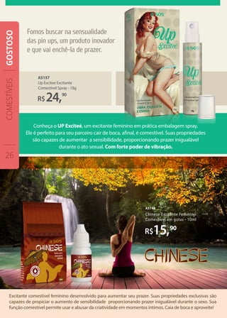 Excitante comestível feminino desenvolvido para aumentar seu prazer. Suas propriedades exclusivas são
capazes de propiciar o aumento de sensibilidade proporcionando prazer inigualável durante o sexo. Sua
função comestível permite usar e abusar da criatividade em momentos íntimos. Caia de boca e aproveite!
Chinese Excitante Feminino
Comestível em gotas - 10ml
AS148
15,90
AS157
Up Excitee Excitante
Comestível Spray - 18g
R$24,90
Conheça o UP Exciteé, um excitante feminino em prática embalagem spray.
Ele é perfeito para seu parceiro cair de boca, afinal, é comestível. Suas propriedades
são capazes de aumentar a sensibilidade, proporcionando prazer inigualável
durante o ato sexual. Com forte poder de vibração.
Fomos buscar na sensualidade
das pin ups, um produto inovador
e que vai enchê-la de prazer.
COMESTÍVEIS
26
GOSTOSO
 