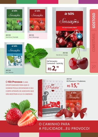 O CAMINHO PARA
A FELICIDADE...EU PROVOCO!
AS133
Hot & Ice | Hortelã
AS134
Ice | Menta
AS135
Hot | Morango
AS136
Hot & Ice | Cereja
Gel Sensações
Comestível - Sachê 8g
R$2,90
O Kit Provoco é uma
oportunidade para que o
homem possa desvendar o seu
corpo através de adesivos que
vão mostrar a ele o caminho.
AS154
Kit Provoco c/ 15 adesivos
R$15,90
COMESTÍVEIS
27
GOSTOSO
 