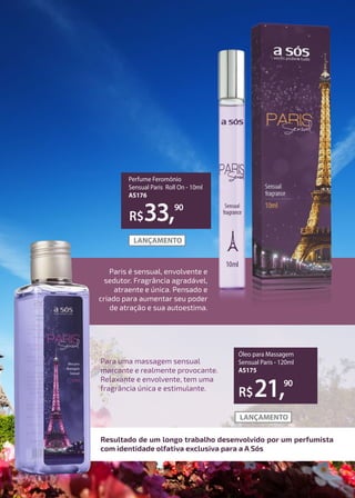Para uma massagem sensual
marcante e realmente provocante.
Relaxante e envolvente, tem uma
fragrância única e estimulante.
Resultado de um longo trabalho desenvolvido por um perfumista
com identidade olfativa exclusiva para a A Sós
R$33,90
Perfume Feromônio
Sensual Paris Roll On - 10ml
AS176
R$21,90
Óleo para Massagem
Sensual Paris - 120ml
AS175
Paris é sensual, envolvente e
sedutor. Fragrância agradável,
atraente e única. Pensado e
criado para aumentar seu poder
de atração e sua autoestima.
 