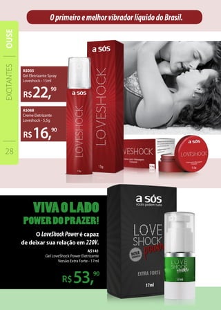 R$22,90
16,
O LoveShockPoweré capaz
de deixar sua relação em 220V.
53,
OprimeiroemelhorvibradorlíquidodoBrasil.
90
90
AS035
Gel Eletrizante Spray
Loveshock - 15ml
AS068
Creme Eletrizante
Loveshock - 5,5g
AS141
Gel LoveShock Power Eletrizante
Versão Extra Forte - 17ml
EXCITANTES
28
OUSE
 