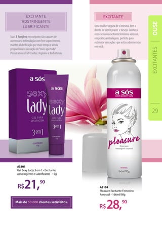 Uma mulher segura de si mesma, tem o
direito de sentir prazer e desejo. Conheça
este exclusivo excitante feminino aerossol,
em prática embalagem, perfeita para
estimular sensações que estão adormecidas
em você.
Suas 3 funções em conjunto são capazes de
aumentar a estimulação com leve aquecimento,
manter a lubrificação por mais tempo e ainda
proporcionar a sensação de“mais apertada”.
Possui ativos cicatrizantes: Arginina e Barbatimão.
Mais de 50.000 clientes satisfeitos.
28,
21,90
90
AS101
Gel Sexy Lady 3 em 1 - Excitante,
Adstringente e Lubrificante - 15g
AS104
Pleasure Excitante Feminino
Aerossol - 166ml/90g
EXCITANTES
29
OUSE
 