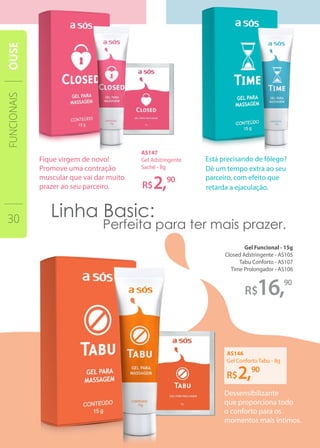 16,
90
90
Gel Funcional - 15g
Closed Adstringente - AS105
Tabu Conforto - AS107
Time Prolongador - AS106
AS147
Gel Adstringente
Sachê - 8g
AS146
Gel Conforto Tabu - 8g
FUNCIONAIS
30
OUSE
Dessensibilizante
que proporciona todo
o conforto para os
momentos mais íntimos.
Fique virgem de novo!
Promove uma contração
muscular que vai dar muito
prazer ao seu parceiro.
 