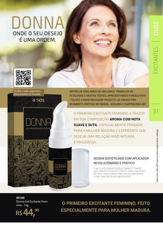 O primeiro EXCITANTE FEMININO a trazer
em sua composição aroma com nota
suave e sutil. Especialmente pensado
para a mulher madura e experiente que
deseja uma relação mais intensa
e prazerosa.
DEPOIS DE DOIS ANOS DE UM LONGO TRABALHO DE
PESQUISAS E MUITOS TESTES, apresentamos o resultado
- talvez o mais inovador produto já criado pro
segmento erótico no brasil. adquira e surpreenda-se!
AS165
Donna Gel Excitante Femi-
nino - 15g
R$
90
44,
donnaonde o seu desejo
é uma ordem.
O bico Aplicador possui formato curvo
que permite contato direto com a mucosa
da pele, realizando uma aplicação suave
como uma delicada massagem.
design sofisticado com aplicador
revolucionário e prático.
O PRIMEIRO EXCITANTE FEMININO, FEITO
ESPECIALMENTE PARA MULHER MADURA.
EXCITANTES
31
OUSE
Confira o vídeo explicativo
deste produto no Youtube.
SaibamaissobreQRCodenaúltimapáginadestecatálogo.
 
