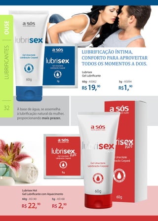 À base de água, se assemelha
à lubrificação natural da mulher,
proporcionando mais prazer.
R$
90
R$ 90
R$ 90
22,
19, 1,
5g - AS16860g - AS140
5g - AS09460g - AS062
R$ 90
2,
Lubrisex
Gel Lubrificante
Lubrisex Hot
Gel Lubrificante com Aquecimento
LUBRIFICANTES
32
OUSE
 