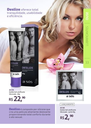 AS170
Deslize Gel Lubrificante
Siliconado - 40g
AS180
Deslize Gel Lubrificante
Siliconado - sachê 40g
22,90
2,90
Deslize é composto por silicone que
cria uma película altamente deslizante
proporcionando total conforto durante
o ato sexual.
Deslize oferece total
tranquilidade, usabilidade
e eficiência.
LUBRIFICANTES
33
OUSE
 
