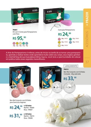 95,90
90
90
24,
31,
90
90
24,
33,
Ben-Wa Conjunto com 02 Bolas
Cromada - 20g cada bola
Ben-Wa Conjunto com 02 Bolas
para Exercícios Vaginais
c/ 02 bolas
Marfim - PA009
Rosa - PA007
c/ 04 bolas
Marfim - PA010
Rosa - PA008
PA012
PA001
Kit com 5 Cones para Pompoarismo
com Peso
Cone para Pompoarismo
ACESSÓRIOS
37
+PRAZER
 