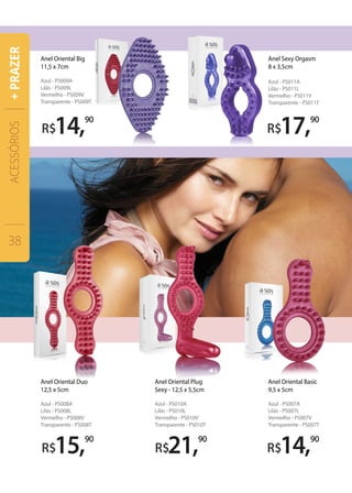 R$21,90
R$14,90
R$17,90
R$14,90
Anel Oriental Big
11,5 x 7cm
Azul - PS009A
Lilás - PS009L
Vermelho - PS009V
Transparente - PS009T
Anel Oriental Basic
9,5 x 5cm
Azul - PS007A
Lilás - PS007L
Vermelho - PS007V
Transparente - PS007T
Anel Oriental Plug
Sexy - 12,5 x 5,5cm
Azul - PS010A
Lilás - PS010L
Vermelho - PS010V
Transparente - PS010T
R$15,90
Anel Oriental Duo
12,5 x 5cm
Azul - PS008A
Lilás - PS008L
Vermelho - PS008V
Transparente - PS008T
Anel Sexy Orgasm
8 x 3,5cm
Azul - PS011A
Lilás - PS011L
Vermelho - PS011V
Transparente - PS011T
ACESSÓRIOS
38
+PRAZER
 