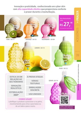 R$27,90
Mini Masturbador
Juicy
Acompanha Lubrificante
KIWI - IA111 ORANGE - IA110
LEMON - IA113
RASPBERRY - IA109
PEAR - IA112
GRAPE- IA114
Inovação e praticidade, confeccionado em cyber skin
com alta capacidade elástica que proporciona conforto
e prazer durante a masturbação.
como usar?
Lubrifique o produto e posicione-o no pênis,
movimentando para cima e para baixo ou
de um lado e para o outro.
À prova d’água
VÁRIAS
TEXTURAS
embalagem
discreta
USO UNISSEX
ESTICA 3X em
relação ao
seu tamanho
SENSAÇÃO
REALÍSTICA
estimulação
360º
ACESSÓRIOS
39
+PRAZER
Confira o vídeo explicativo
deste produto no Youtube.
SaibamaissobreQRCodenaúltimapáginadestecatálogo.
 