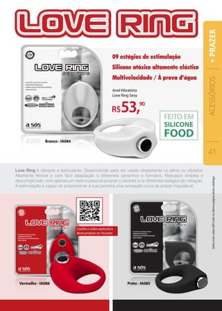 Love Ring é vibrante e estimulante. Desenvolvido para ser usado diretamente no pênis ou vibrador.
Altamente flexível e com fácil adaptação a diferentes tamanhos e formatos. Manuseio simples e
descomplicado, com apenas um dedo é possível acionar o vibrador e os diferentes estágios de vibração.
A estimulação é capaz de proporcionar à sua parceira uma sensação única de prazer inigualável.
Anel Vibratório
Love Ring Sexy
R$53,90
09 estágios de estimulação
Silicone atóxico altamente elástico
Multivelocidade / À prova d’água
Preto - IA085Vermelho - IA086
Branco - IA084
ACESSÓRIOS
41
+PRAZER
Confira o vídeo explicativo
deste produto no Youtube.
SaibamaissobreQRCodenaúltimapáginadestecatálogo.
 