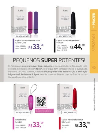 R$33,90
Cápsula Vibratória Pleasure Touch
8,5cm x 1,5cm
Lilás - IA122L
Rosa - ia122R
R$33,90
R$44,90
Cápsula Vibratória Power Touch
9 x 1,7cm
Lilás - IA121L
Preto - IA121P
Rosa - IA121R
Cápsula Vibratória Power Full
8,5 x 1,5cm
Vermelha
IA118
R$33,90
Bullet Wireless
6,5 x 2cm
Lilás - IA123L
Rosa - IA123R
Perfeitos para explorar novas áreas erógenas, massageando e estimulando todo
o corpo. Revestido em soft touch, seu toque tem sensação macia e aveludada.
Delicado, discreto, potente, capazes de propiciar uma estimulação e excitação
inigualável. Resistente à água, invente novos ambientes para usufruir de um es-
tímulo altamente excitante.
ACESSÓRIOS
45
+PRAZER
Confira o vídeo explicativo
deste produto no Youtube.
SaibamaissobreQRCodenaúltimapáginadestecatálogo.
 