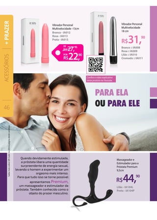 Vibrador Personal
Multivelocidade
18 cm
Branco :: IA008
Rosa :: IA009
Lilás :: IA010
Cromado :: IA011
R$31,90
Vibrador Personal
Multivelocidade -13cm
Branco - IA012
Rosa - IA013
Prata - IA015
R$44,90
Massageador e
Estimulador para a
Próstata Premium
9,5cm
Lilás - IA104L
Preto - IA104P
PARA ELA
OU PARA ELE
Quando devidamente estimulada,
a próstata libera uma quantidade
surpreendente de energia sexual,
levando o homem a experimentar um
orgasmo mais intenso.
Para que tudo isso se torne possível
apresentamos Premium,
um massageador e estimulador da
próstata. Também conhecido como o
objeto do prazer masculino.
ACESSÓRIOS
46
+PRAZER
22,
27,
90
90DE
POR
Confira o vídeo explicativo
deste produto no Youtube.
SaibamaissobreQRCodenaúltimapáginadestecatálogo.
 