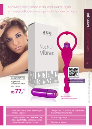 Possui cápsula
vibratória estimulante.
Aproveite este aliado e aqueça sua relação
em uma deliciosa e instigante brincadeira a dois.
Pode ser usado para penetração
anal ou vaginal.
Confeccionado em silicone de
alta qualidade, proporcionando
maior conforto durante o uso.
Design com 03 esferas de diferentes
diâmetros estimulantes.
Alça de segurança.
Resistente à água.
R$77,90
Plug Pleasure
com Vibrador - 18cm
Rosa - IA119
ESTIMULADORES
47
ARRISQUESaibamaissobreQRCodenaúltimapáginadestecatálogo.
Confira o vídeo explicativo
deste produto no Youtube.
 