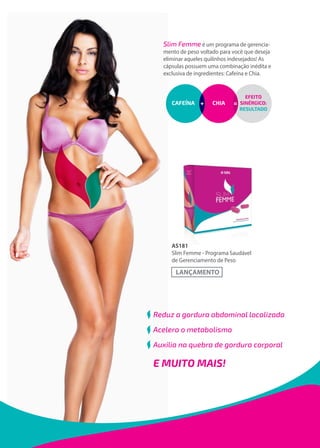Slim Femme é um programa de gerencia-
mento de peso voltado para você que deseja
eliminar aqueles quilinhos indesejados! As
cápsulas possuem uma combinação inédita e
exclusiva de ingredientes: Cafeína e Chia.
AS181
Slim Femme - Programa Saudável
de Gerenciamento de Peso
Reduz a gordura abdominal localizada
Acelera o metabolismo
Auxilia na quebra de gordura corporal
E MUITO MAIS!
 