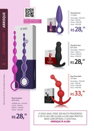R$28,90
Plug Sensation
25,5 x 2cm
VERMELHO - PS020V
LILÁS - PS020L
PRETO - PS020P
ROSA - PS020R
R$28,90
Plug Intensive
11 x 3cm
Vermelho - PS019V
Lilás - PS019L
Preto - PS019P
Rosa - PS019R
R$28,90
Plug Mini Start
8,5 x 2cm
Vermelho - PS021V
Lilás - PS021L
Preto - PS021P
Rosa - PS021R
R$33,90
Plug Three Balls
13 x 3cm
Vermelho - PS018V
Lilás - PS018L
Preto - PS018P
Rosa - PS018R
O SEXO ANAL PODE SER MUITO PRAZEROSO
E OS PLUGS VÃO AJUDÁ-LO EM UMA PRÁTICA
MAIS CONFORTÁVEL E GOSTOSA.
ARRISQUE IR ALÉM!
ESTIMULADORES
48
ARRISQUE
Confira o vídeo explicativo
deste produto no Youtube.
SaibamaissobreQRCodenaúltimapáginadestecatálogo.
 