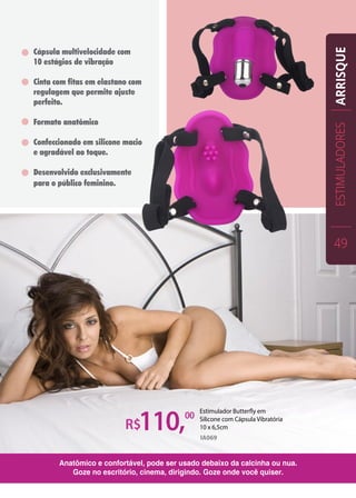 R$110,00
IA069
Cápsula multivelocidade com
10 estágios de vibração
Cinta com fitas em elastano com
regulagem que permite ajuste
perfeito.
Formato anatômico
Confeccionado em silicone macio
e agradável ao toque.
Desenvolvido exclusivamente
para o público feminino.
Anatômico e confortável, pode ser usado debaixo da calcinha ou nua.
Goze no escritório, cinema, dirigindo. Goze onde você quiser.
Estimulador Butterfly em
Silicone com Cápsula Vibratória
10 x 6,5cm
ESTIMULADORES
49
ARRISQUE
 