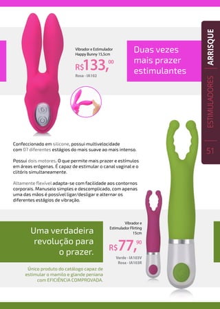 Duas vezes
mais prazer
estimulantes
Confeccionado em silicone, possui multivelocidade
com 07 diferentes estágios do mais suave ao mais intenso.
Possui dois motores. O que permite mais prazer e estímulos
em áreas erógenas. É capaz de estimular o canal vaginal e o
clitóris simultaneamente.
Altamente flexível adapta-se com facilidade aos contornos
corporais. Manuseio simples e descomplicado, com apenas
uma das mãos é possível ligar/desligar e alternar os
diferentes estágios de vibração.
R$133,00
Vibrador e Estimulador
Happy Bunny 15,5cm
Rosa - IA102
R$77,90
Vibrador e
Estimulador Flirting
15cm
Verde - IA103V
Rosa - IA103R
Uma verdadeira
revolução para
o prazer.
Único produto do catálogo capaz de
estimular o mamilo e glande peniana
com eficiência comprovada.
ESTIMULADORES
51
ARRISQUE
 