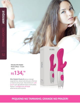 Mini Rabbit Ponto G possui design
ergonômico, desenvolvido para oferece
o máximo de prazer. Revestido em soft
touch com agradável toque aveludado.
Possui 7 estágios de vibração
altamente estimulante.
R$134,90
Vibrador Mini Rabbit
Ponto G Rosa - 17,5cm
IA026
PEQUENO NO TAMANHO, GRANDE NO PRAZER!
ESTIMULADORES
52
ARRISQUE
 