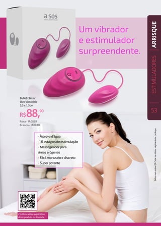 R$88,90
Bullet Classic
Ovo Vibratório
5,5 x 1,5cm
Rosa - IA083R
Branco - IA083B
•Àprovad’água
•10estágiosdeestimulação
•Massageadorpara
áreaserógenas
•Fácilmanuseioediscreto
•Superpotente
Um vibrador
e estimulador
surpreendente.
ESTIMULADORES
53
ARRISQUE
Confira o vídeo explicativo
deste produto no Youtube.
SaibamaissobreQRCodenaúltimapáginadestecatálogo.
 