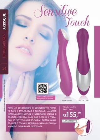 Rosa - IA120 Lilás - IA120L
pode ser considerado o complemento perfei-
to para a estimulação e excitação. Manuseio
extremamente simples, é necessário apenas o
contato corporal para que ocorra a vibra-
ção. Sensitive Touch é sensorial, ou seja, quan-
do você o toca ele retribui o carinho com uma
vibração estimulante e excitante.
R$155,90
Vibrador Sensitive
Touch - 16cm
ESTIMULADORES
54
ARRISQUE
Confira o vídeo explicativo
deste produto no Youtube.
SaibamaissobreQRCodenaúltimapáginadestecatálogo.
 
