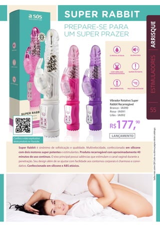 Vibrador Rotativo Super
Rabbit Recarregável
Branco - IA090
Rosa - IA091
Lilás - IA092
Super Rabbit é sinônimo de sofisticação e qualidade. Multivelocidade, confeccionado em silicone
com dois motores super potentes e estimulantes. Produto recarregável com aproximadamente 40
minutos de uso contínuo. O eixo principal possui saliências que estimulam o canal vaginal durante a
penetração. Seu design além de se ajustar com facilidade aos contornos corporais é charmoso e convi-
dativo. Confeccionado em silicone e ABS atóxico.
R$177,90
ESTIMULADORES
55
ARRISQUE
Confira o vídeo explicativo
deste produto no Youtube.
SaibamaissobreQRCodenaúltimapáginadestecatálogo.
 