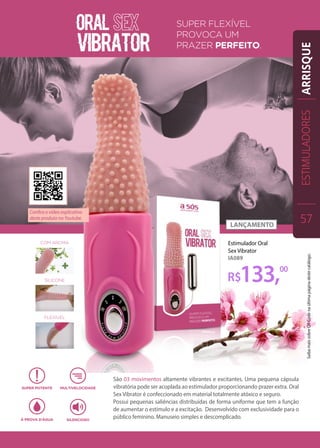 Estimulador Oral
Sex Vibrator
IA089
São 03 movimentos altamente vibrantes e excitantes. Uma pequena cápsula
vibratória pode ser acoplada ao estimulador proporcionando prazer extra. Oral
Sex Vibrator é confeccionado em material totalmente atóxico e seguro.
Possui pequenas saliências distribuídas de forma uniforme que tem a função
de aumentar o estímulo e a excitação. Desenvolvido com exclusividade para o
público feminino. Manuseio simples e descomplicado.
R$133,00
ESTIMULADORES
57
ARRISQUE
Confira o vídeo explicativo
deste produto no Youtube.
SaibamaissobreQRCodenaúltimapáginadestecatálogo.
 