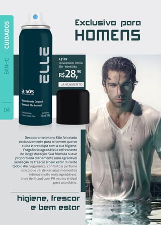 Exclusivo para
HOMENS
higiene, frescor
e bem estar
AS179
Desodorante Íntimo
Elle - 66ml/38g
R$28,90
Desodorante Íntimo Elle foi criado
exclusivamente para o homem que se
cuida e preocupa com a sua higiene.
Fragrância agradável e refrescante
de longa duração. Sua fórmula suave
proporciona diariamente uma agradável
sensação de frescor e bem estar durante
todo o dia. Segurança, conforto e perfume
único que vai deixar seus momentos
íntimos muito mais agradáveis.
Livre de álcool com PH neutro é ideal
para uso diário.
BANHO
04
CUIDADOS
 