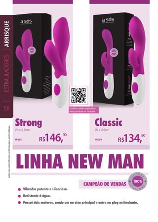 Strong Classic
R$146,90
20 x 3,5cm 20 x 3,5cm
IA055 IA054
R$134,90
Linha New man
Vibrador potente e silencioso.
Resistente à água.
Possui dois motores, sendo um no eixo principal e outro no plug estimulante.
SI
LICON
E
S
I L I C O N
E
ESTIMULADORES
58
ARRISQUE
Confira o vídeo explicativo
deste produto no Youtube.
SaibamaissobreQRCodenaúltimapáginadestecatálogo.
 