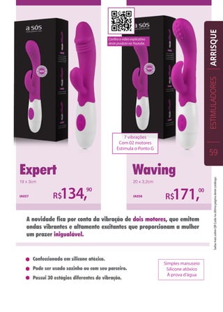 Expert Waving
R$134,90
IA057 IA056
R$171,00
Confeccionado em silicone atóxico.
Pode ser usado sozinho ou com seu parceiro.
Possui 30 estágios diferentes de vibração.
A novidade fica por conta da vibração de dois motores, que emitem
ondas vibrantes e altamente excitantes que proporcionam a mulher
um prazer inigualável.
Simples manuseio
Silicone atóxico
À prova d’água
19 x 3cm 20 x 3,2cm
ESTIMULADORES
59
ARRISQUE
7 vibrações
Com 02 motores
Estimula o Ponto G
Confira o vídeo explicativo
deste produto no Youtube.
SaibamaissobreQRCodenaúltimapáginadestecatálogo.
 