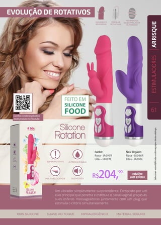 Um vibrador simplesmente surpreendente. Composto por um
eixo principal que penetra e estimula o canal vaginal graças às
suas esferas massageadoras juntamente com um plug que
estimula o clitóris simultaneamente.
New Orgasm
Rosa - IA096R
Lilás - IA096L
Rabbit
Rosa - IA097R
Lilás - IA097L
R$204,90 rotativo
com esferas
ESTIMULADORES
61
ARRISQUE
Confira o vídeo explicativo
deste produto no Youtube.
SaibamaissobreQRCodenaúltimapáginadestecatálogo.
 