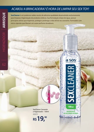 SexCleaner é um poderoso sabão neutro de altíssima qualidade desenvolvido exclusivamente
para limpeza e higienização de produtos eróticos. Sua formulação à base de água, possui
princípios ativos que higieniza, protege e prolonga a vida útil do seu acessório. Formulado com
micro cápsulas que liberam um suave perfume duradouro.
ACABOU A BRINCADEIRA? É HORA DE LIMPAR SEU SEX TOY!
90
R$
SexCleaner Saneante
e Higienizador - 100ml
19,
AS075
HIGIENIZADOR
62
ARRISQUE
 