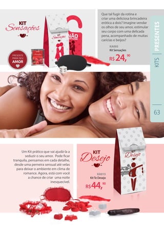Que tal fugir da rotina e
criar uma deliciosa brincadeira
erótica a dois? Imagine vendar
os olhos de seu amor, estimular
seu corpo com uma delicada
pena, acompanhado de muitas
carícias e beijos?
Um Kit prático que vai ajudá-la a
seduzir o seu amor. Pode ficar
tranquila, pensamos em cada detalhe,
desde uma perneira sensual até velas
para deixar o ambiente em clima de
romance. Agora, está com você
a chance de criar uma noite
inesquecível.
KA005
Kit Sensações
R$24,90
KA015
Kit Te Desejo
R$44,90
KITS
63
PRESENTES
 