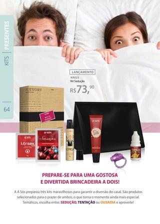 KA023
Kit Sedução
A A Sós preparou três kits maravilhosos para garantir a diversão do casal. São produtos
selecionados para o prazer de ambos, o que torna o momento ainda mais especial.
Temáticos, escolha entre: SEDUÇÃO, TENTAÇÃO ou OUSADIA e aproveite!
PREPARE-SE PARA UMA GOSTOSA
E DIVERTIDA BRINCADEIRA A DOIS!
73,90
KITS
64
PRESENTES
 