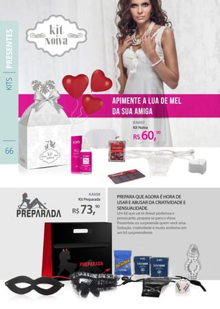Prepara que agora é hora de
usar e abusar da criatividade e
sensualidade.
Um kit que vai te deixar poderosa e
provocante, prepara-se para o show.
Presenteie ou surpreenda quem você ama.
Sedução, criatividade e muito erotismo em
um kit surpreendente.
apimente a lua de mel
da sua amiga
KA008
Kit Preparada
KA007
Kit Noiva
R$
R$
73,
60,
90
90
KITS
66
PRESENTES
 