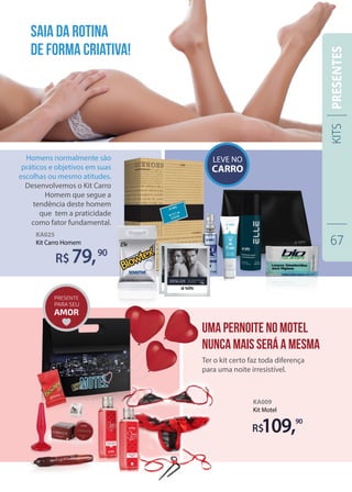 KA009
Kit Motel
KA025
Kit Carro Homem
R$109,90
Ter o kit certo faz toda diferença
para uma noite irresistível.
Homens normalmente são
práticos e objetivos em suas
escolhas ou mesmo atitudes.
Desenvolvemos o Kit Carro
Homem que segue a
tendência deste homem
que tem a praticidade
como fator fundamental.
79,90
Saia da rotina
de forma criativa!
Uma pernoite no motel
nunca MAIS SERÁ A MESMA
KITS
67
PRESENTES
 