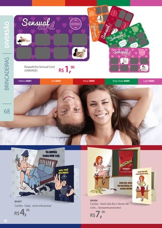Cartão - Você não fez o dever de
casa... (Acompanha preservativo)
BA006
R$7,90
R$4,90
Cartão - Gata, você está presa!
BA007
42
Light BA005Strip Tease BA004Amor BA003Hot BA002Hétero BA001
Raspadinha Sensual Card
(UNIDADE) R$1,90
BRINCADEIRAS
68
DIVERSÃO
 