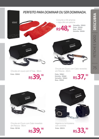 R$48,90
Conjunto c/ 04 amarras
+ tapa olho em pelúcia
Vermelho - SD035
Preto - SD036
Rosa - SD037
Oncinha - SD038
PERFEITO PARA DOMINAR OU SER DOMINADA.
R$39,90
R$39,90
R$37,90
R$33,90
Chicote em couro com 9 Tiras - 90cm
Chicote em Couro com Cabo revestido
em Pelúcia - 90cm
Chicote em Couro com Cabo revestido
em Pelúcia - 40cm
Algema ou tornozeleira
com corrente
Preta - SD104 Preta - SD010
Preta - SD043 Preta - SD061
Oncinha - SD060
Vermelha - SD063
Rosa - SD062
FETICHEESADO
75
DESCUBRA
 