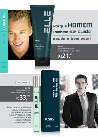 Porque HOMEM
também se cuida.
saúde e bem estar
R$21,90
R$33,90
Elle é sensual, envolvente
e sedutor. Fragrância
agradável, atraente e
única. Pensado e criado
para aumentar seu
poder de atração
e sua auto-estima.
AS178
Perfume Feromônio
Sensual Elle Roll On - 10ml
AS150
Sabonete Íntimo para
Higiene Masculina Elle - 200ml
BANHO
06
CUIDADOS
 