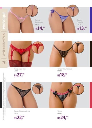 R$ R$
R$
14, 13,
18,
00 90
90
R$24,90
R$27,90
Tanga
Estudante
Tanga Liga Sex
LA052
Tanga Meu Tesouro
LA048
LA123
Tanga
Colegial
LA122
Tanga Assanhadinha
LA121
Tanga
LA051
R$22,90
Asfotossãomeramenteilustrativas.Bordados,detalhesdeacabamentoecorpodem
sofreralterações.TodasastangaspossuemTamanhoÚnico:38a42.
LINGERIEEFANTASIA
78
PROVOQUE
 