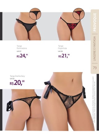 Tanga
Dominadora
LA127
R$20,00
Tanga Aranha Sexy
LA125
Tanga
Espanhola
LA120
R$ R$24, 21,90 90
LINGERIEEFANTASIA
79
PROVOQUE
Asfotossãomeramenteilustrativas.Bordados,detalhesdeacabamentoecorpodem
sofreralterações.TodasastangaspossuemTamanhoÚnico:38a42.
 