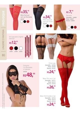 LA090LA091 LA092
R$35,90
R$12,00
R$34,90
R$26,90
R$24,90
R$24,90
R$ 7,90
Meia Sensual
sem pé Tcham
LG168
R$48,90
Conjunto
Lux Bracelete
e máscara
LA126
LINGERIEEFANTASIA
80
PROVOQUE
Perneira
Vermelha - LA058
Preta - LA057
Branca - LA056
Cinta Liga
Vermelha - LA102
Preta - LA103
Branca - LA101
Meia 7/8 Lisa c/ pé
Vermelha - LA111
Preta - LA115
Branca - LA116
Meia 7/8 Arrastão c/ pé
Vermelha - LA112
Preta - LA113
Branca - LA114
Asfotossãomeramenteilustrativas.Bordados,detalhesdeacabamento
ecorpodemsofreralterações.
 