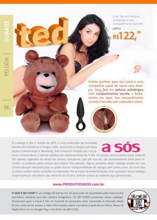 •••••••••••••••
••••••••••••••••••••••
••••••••••••••••••••C
OMPARTIMENTO SE
CRETO
R$122,
90
Urso Ted em Pelúcia
antialérgica com
compartimento Secreto
LP012
Enfeite perfeito para sua cama e uma
companhia capaz de saciar seus dese-
jos. Urso Ted em pelúcia antialérgica
com compartimento secreto e fecha-
mento em zíper. Seu compartimento
secreto é lacrado com cadeado e chave.
PELÚCIA
96
GUARDE
O Catálogo A Sós 2ª Edição de 2015, é uma publicação da Sociedade
Mineira de Cosméticos e Artigos LTDA., produzido e editado pela Base
Quatro Comunicação e Marketing. Este material é dirigido aos consul-
tores, consumidores e demais públicos de relacionamento da A Sós. Os preços apresentados nesse material
são apenas sugestões de venda aos nossos consultores, que por sua vez, são absolutamente livres para re-
vender os produtos pelos preços que melhor lhes atender. Alguns produtos deste catálogo podem ter sua
comercialização descontinuada ou pode ocorrer indisponibilidade de estoque sem prévio aviso. As cores dos
produtos podem sofrer variações na impressão. Por se tratar de material adulto, fica o portador desse catálogo
responsável por não deixar que menores de 18 anos, tenham acesso ao material aqui apresentado.
O QUE É QR CODE? É um código de barras em 2D que pode ser escaneado pela maioria dos
aparelhos celulares que têm câmera fotográfica. Os QR CODES presentes nesse catálogo,
direcionam para o Canal A Sós no Youtube (é necessário estar conectado à internet), desta
forma, você vai ter acesso a mais informações sobre o produto o qual ele se refere. Baixe na
Apple Store ou no Google Play o seu leitor de QR CODE.
www.PRODUTOSASOS.com.br
 