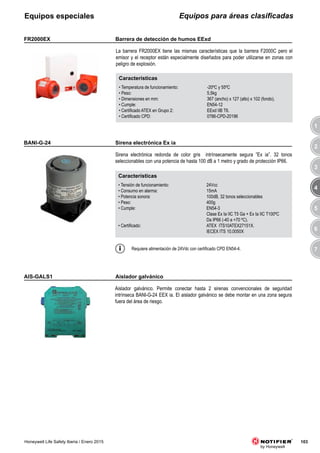 3
4
5
6
7
1
2
103Honeywell Life Safety Iberia / Enero 2015
Equipos para áreas clasificadasEquipos especiales
AIS-GALS1
Aislador galvánico. Permite conectar hasta 2 sirenas convencionales de seguridad
intrínseca BANI-G-24 EEX ia. El aislador galvánico se debe montar en una zona segura
fuera del área de riesgo.
Requiere alimentación de 24Vdc con certificado CPD EN54-4.
Características
• Tensión de funcionamiento: 24Vcc
• Consumo en alarma: 15mA
• Potencia sonora: 100dB, 32 tonos seleccionables
• Peso: 400g
• Cumple: EN54-3
Clase Ex Ia IIC T5 Ga + Ex Ia IIC T100ºC
Da IP66 (-40 a +70 ºC).
• Certificado: ATEX ITS10ATEX27151X.
IECEX ITS 10.0050X
BANI-G-24
Sirena electrónica redonda de color gris intrínsecamente segura ”Ex ia”. 32 tonos
seleccionables con una potencia de hasta 100 dB a 1 metro y grado de protección IP66.
Características
• Temperatura de funcionamiento: -20ºC y 55ºC
• Peso: 5,5kg
• Dimensiones en mm: 367 (ancho) x 127 (alto) x 102 (fondo).
• Cumple: EN54-12
• Certificado ATEX en Grupo 2: EExd IIB T6.
• Certificado CPD: 0786-CPD-20196
FR2000EX
La barrera FR2000EX tiene las mismas características que la barrera F2000C pero el
emisor y el receptor están especialmente diseñados para poder utilizarse en zonas con
peligro de explosión.
Aislador galvánico
Sirena electrónica Ex ia
Barrera de detección de humos EExd
 
